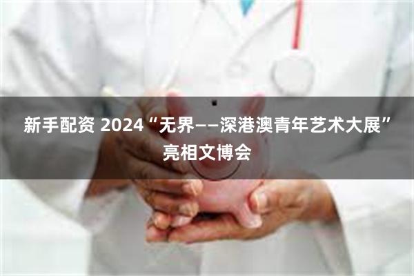 新手配资 2024“无界——深港澳青年艺术大展”亮相文博会