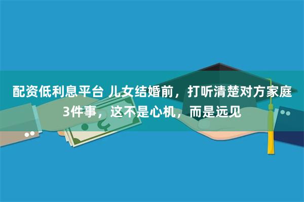 配资低利息平台 儿女结婚前，打听清楚对方家庭3件事，这不是心机，而是远见