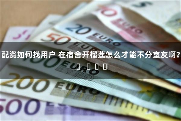 配资如何找用户 在宿舍开榴莲怎么才能不分室友啊？ ​ ​​​