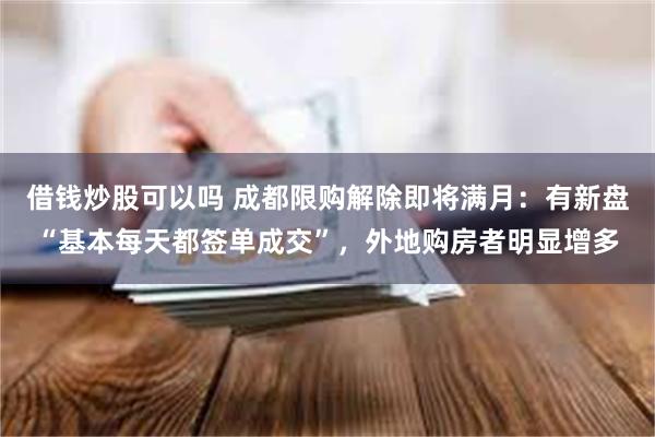 借钱炒股可以吗 成都限购解除即将满月：有新盘“基本每天都签单成交”，外地购房者明显增多