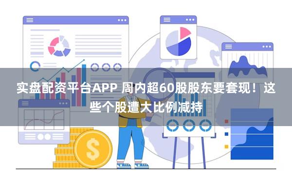 实盘配资平台APP 周内超60股股东要套现！这些个股遭大比例减持