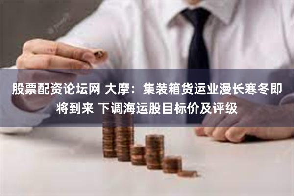 股票配资论坛网 大摩：集装箱货运业漫长寒冬即将到来 下调海运股目标价及评级