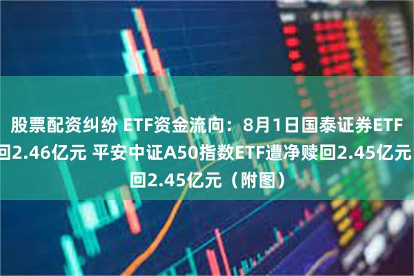 股票配资纠纷 ETF资金流向：8月1日国泰证券ETF遭净赎回2.46亿元 平安中证A50指数ETF遭净赎回2.45亿元（附图）