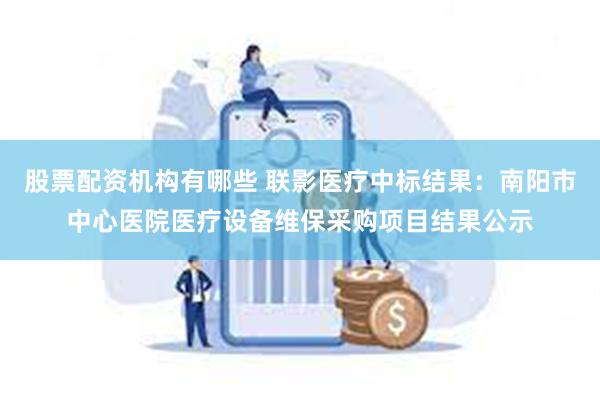 股票配资机构有哪些 联影医疗中标结果：南阳市中心医院医疗设备维保采购项目结果公示