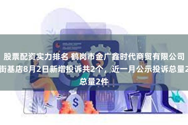 股票配资实力排名 鹤岗市金广鑫时代商贸有限公司新街基店8月2日新增投诉共2个，近一月公示投诉总量2件