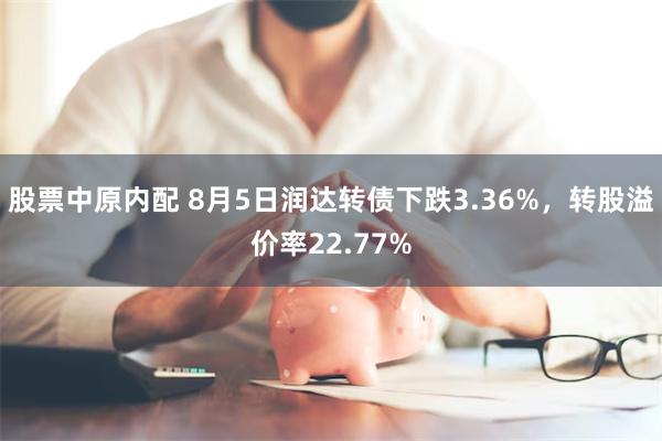 股票中原内配 8月5日润达转债下跌3.36%，转股溢价率22.77%