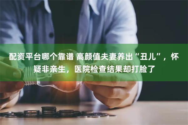 配资平台哪个靠谱 高颜值夫妻养出“丑儿”，怀疑非亲生，医院检查结果却打脸了