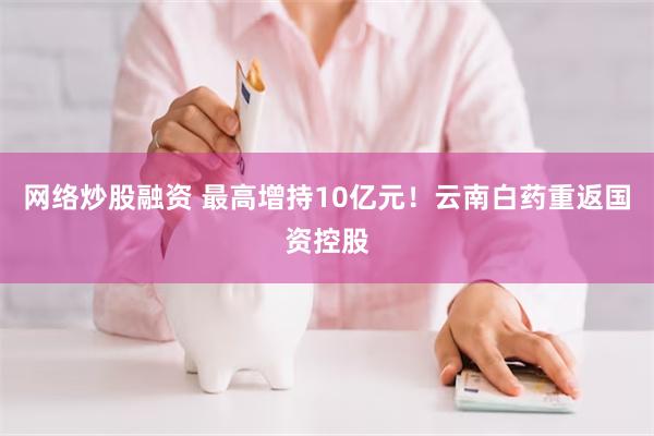 网络炒股融资 最高增持10亿元！云南白药重返国资控股