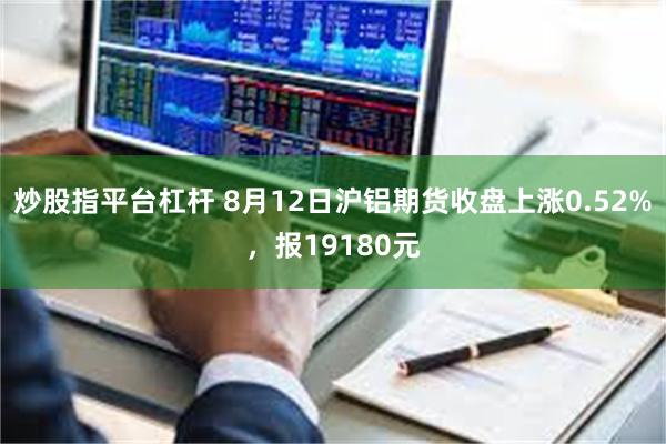 炒股指平台杠杆 8月12日沪铝期货收盘上涨0.52%，报19180元