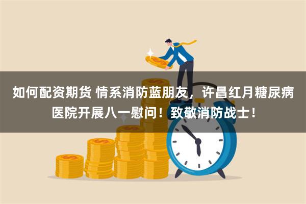 如何配资期货 情系消防蓝朋友，许昌红月糖尿病医院开展八一慰问！致敬消防战士！