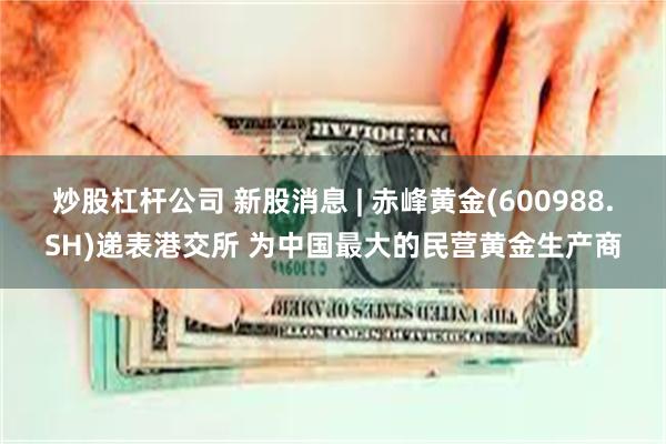 炒股杠杆公司 新股消息 | 赤峰黄金(600988.SH)递表港交所 为中国最大的民营黄金生产商