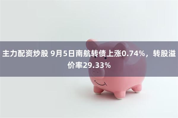 主力配资炒股 9月5日南航转债上涨0.74%，转股溢价率29.33%