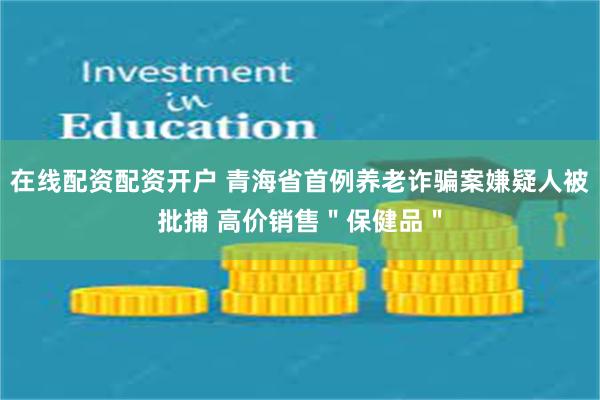 在线配资配资开户 青海省首例养老诈骗案嫌疑人被批捕 高价销售＂保健品＂