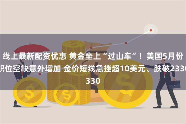 线上最新配资优惠 黄金坐上“过山车”！美国5月份职位空缺意外增加 金价短线急挫超10美元、跌破2330