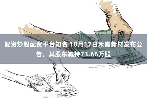 配资炒股配资平台知名 10月17日禾盛新材发布公告，其股东减持73.66万股