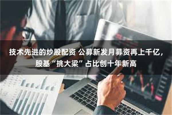 技术先进的炒股配资 公募新发月募资再上千亿，股基“挑大梁”占比创十年新高