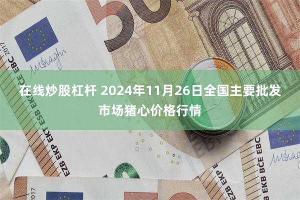 在线炒股杠杆 2024年11月26日全国主要批发市场猪心价格行情