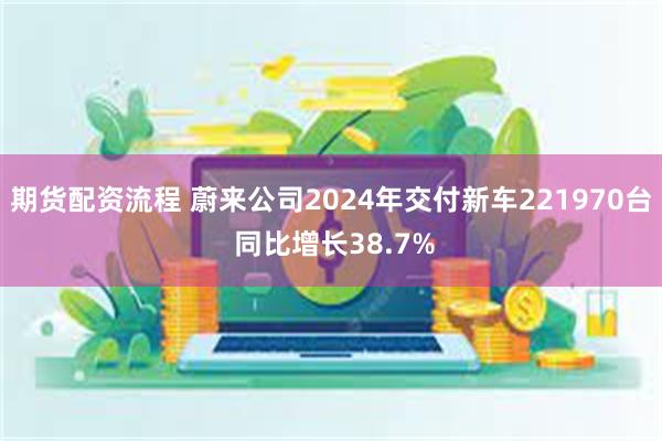 期货配资流程 蔚来公司2024年交付新车221970台 同比增长38.7%