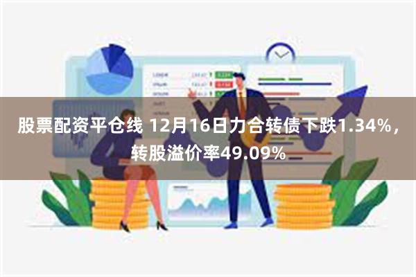 股票配资平仓线 12月16日力合转债下跌1.34%，转股溢价率49.09%