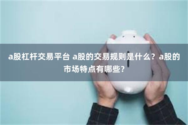 a股杠杆交易平台 a股的交易规则是什么？a股的市场特点有哪些？