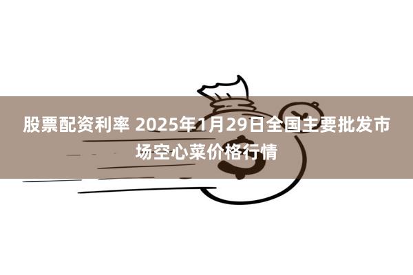 股票配资利率 2025年1月29日全国主要批发市场空心菜价格行情