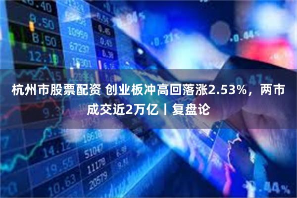 杭州市股票配资 创业板冲高回落涨2.53%，两市成交近2万亿丨复盘论