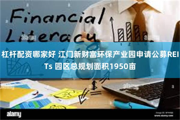 杠杆配资哪家好 江门新财富环保产业园申请公募REITs 园区总规划面积1950亩